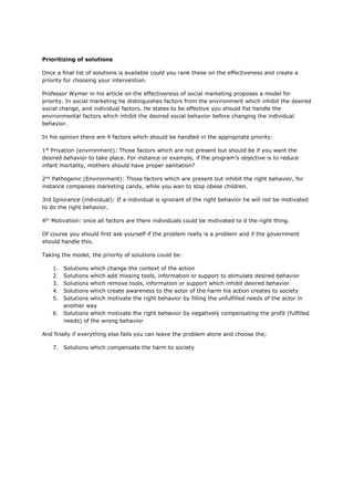 Prioritizing of solutions
Once a final list of solutions is available could you rank these on the effectiveness and create a
priority for choosing your intervention.
Professor Wymer in his article on the effectiveness of social marketing proposes a model for
priority. In social marketing he distinguishes factors from the environment which inhibit the desired
social change, and individual factors. He states to be effective you should fist handle the
environmental factors which inhibit the desired social behavior before changing the individual
behavior.
In his opinion there are 4 factors which should be handled in the appropriate priority:
1st
Privation (environment): Those factors which are not present but should be if you want the
desired behavior to take place. For instance or example, if the program’s objective is to reduce
infant mortality, mothers should have proper sanitation?
2nd
Pathogenic (Environment): Those factors which are present but inhibit the right behavior, for
instance companies marketing candy, while you wan to stop obese children.
3rd Ignorance (individual): If a individual is ignorant of the right behavior he will not be motivated
to do the right behavior.
4th
Motivation: once all factors are there individuals could be motivated to d the right thing.
Of course you should first ask yourself if the problem really is a problem and if the government
should handle this.
Taking the model, the priority of solutions could be:
1. Solutions which change the context of the action
2. Solutions which add missing tools, information or support to stimulate desired behavior
3. Solutions which remove tools, information or support which inhibit desired behavior
4. Solutions which create awareness to the actor of the harm his action creates to society
5. Solutions which motivate the right behavior by filling the unfulfilled needs of the actor in
another way
6. Solutions which motivate the right behavior by negatively compensating the profit (fulfilled
needs) of the wrong behavior
And finally if everything else fails you can leave the problem alone and choose the;
7. Solutions which compensate the harm to society
 