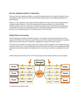 Part two: Designing solutions: 3 approaches
Once you have your specific problems, you should create solutions for the specific problem (or set
of problems) which has priority. Be aware that each problem has to be handled separately to be
really effective.
Sparrow, in the regulatory craft, states that the problems first have to be closely analyzed before
creating creative solutions. In fact the analyzing and creating solutions are a closely linked
iterative process. There are many ways to tackle this process, but three effective approaches can
be identified. The trick is to generate solutions by using these approaches, but do not select the
soluition to be implemented yet. This should be done in the next step.
Adding Filters to the process
The first approach to design an effective solution is to analyze the process which leads to harm,
analyse which filters are in place to avoid the harm and then to analyze where filters can be added
(filters like technical solutions, inspections, regulation) to reduce the chance of harm.
This filters can be added to avoid the action which leads to harm altogether (for example fire proof
metrial to avoid fire) or can be added after the event to reduce the harm to an acceptable level (for
example smoke alerts to detect a smoldering fire so it can be put out before it escalates into a full
fire)
Usefull analyzing tools that can be used in this process are the bowtie model or prisma analyses
or reason’s swiss cheese model
 