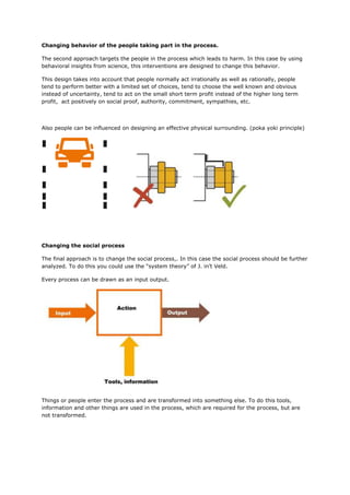 Changing behavior of the people taking part in the process.
The second approach targets the people in the process which leads to harm. In this case by using
behavioral insights from science, this interventions are designed to change this behavior.
This design takes into account that people normally act irrationally as well as rationally, people
tend to perform better with a limited set of choices, tend to choose the well known and obvious
instead of uncertainty, tend to act on the small short term profit instead of the higher long term
profit, act positively on social proof, authority, commitment, sympathies, etc.
Also people can be influenced on designing an effective physical surrounding. (poka yoki principle)
Changing the social process
The final approach is to change the social process,. In this case the social process should be further
analyzed. To do this you could use the “system theory” of J. in’t Veld.
Every process can be drawn as an input output.
Things or people enter the process and are transformed into something else. To do this tools,
information and other things are used in the process, which are required for the process, but are
not transformed.
 