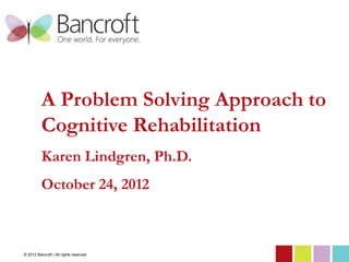A Problem Solving Approach to
          Cognitive Rehabilitation
          Karen Lindgren, Ph.D.
          October 24, 2012



© 2012 Bancroft | All rights reserved
 