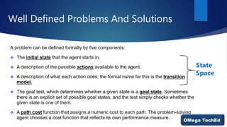 Well Defined Problems And Solutions
A problem can be defined formally by five components:
 The initial state that the agent starts in.
 A description of the possible actions available to the agent.
 A description of what each action does; the formal name for this is the transition
model.
 The goal test, which determines whether a given state is a goal state. Sometimes
there is an explicit set of possible goal states, and the test simply checks whether the
given state is one of them.
 A path cost function that assigns a numeric cost to each path. The problem-solving
agent chooses a cost function that reflects its own performance measure.
State
Space
 
