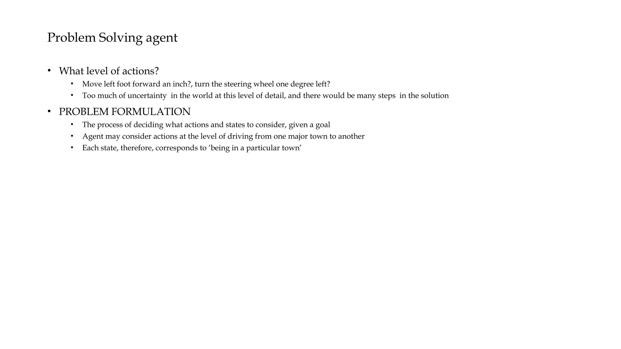 Problem Solving agent
• What level of actions?
• Move left foot forward an inch?, turn the steering wheel one degree left?
• Too much of uncertainty in the world at this level of detail, and there would be many steps in the solution
• PROBLEM FORMULATION
• The process of deciding what actions and states to consider, given a goal
• Agent may consider actions at the level of driving from one major town to another
• Each state, therefore, corresponds to ‘being in a particular town’
 