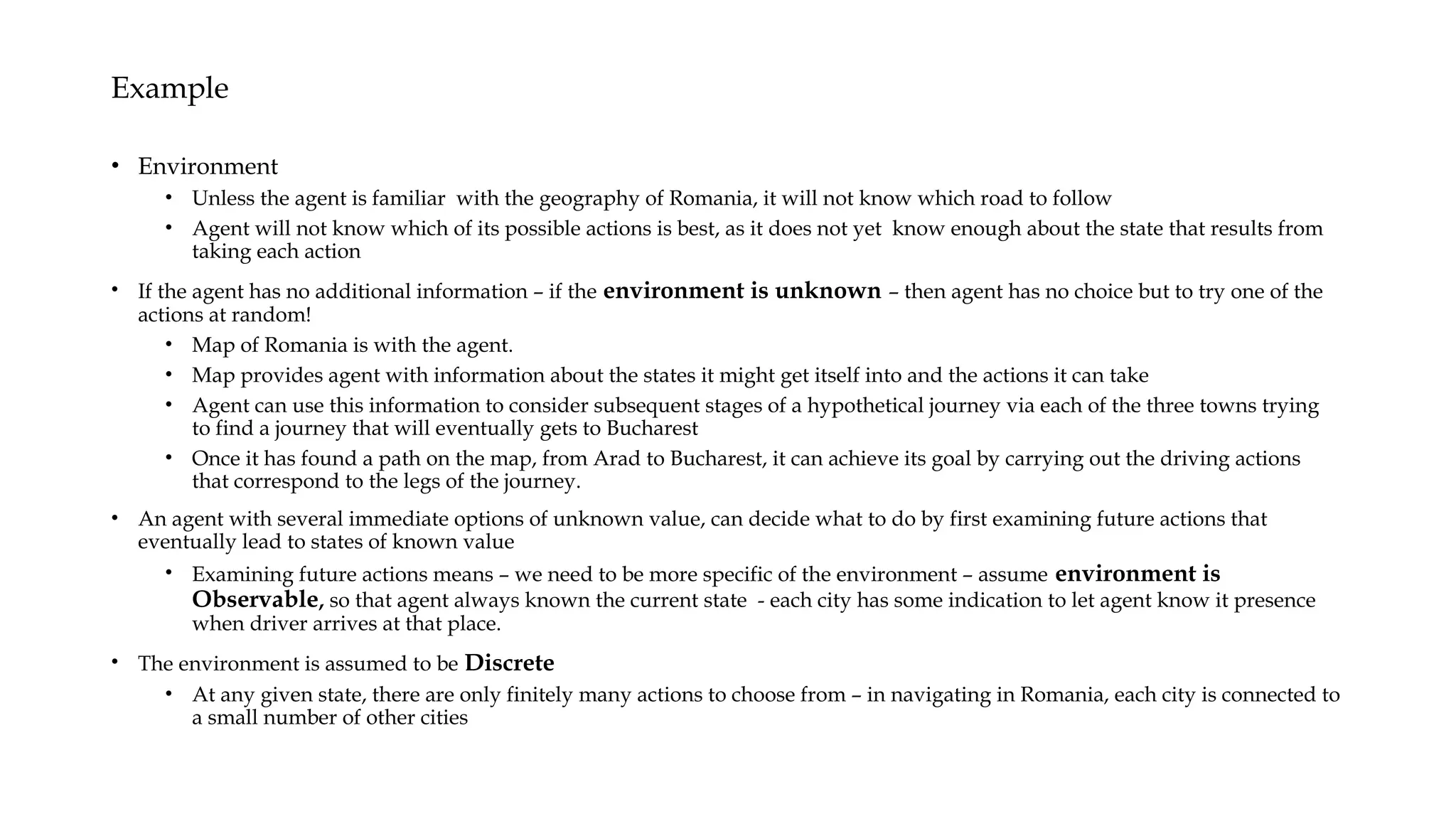 Example
• Environment
• Unless the agent is familiar with the geography of Romania, it will not know which road to follow
• Agent will not know which of its possible actions is best, as it does not yet know enough about the state that results from
taking each action
• If the agent has no additional information – if the environment is unknown – then agent has no choice but to try one of the
actions at random!
• Map of Romania is with the agent.
• Map provides agent with information about the states it might get itself into and the actions it can take
• Agent can use this information to consider subsequent stages of a hypothetical journey via each of the three towns trying
to find a journey that will eventually gets to Bucharest
• Once it has found a path on the map, from Arad to Bucharest, it can achieve its goal by carrying out the driving actions
that correspond to the legs of the journey.
• An agent with several immediate options of unknown value, can decide what to do by first examining future actions that
eventually lead to states of known value
• Examining future actions means – we need to be more specific of the environment – assume environment is
Observable, so that agent always known the current state - each city has some indication to let agent know it presence
when driver arrives at that place.
• The environment is assumed to be Discrete
• At any given state, there are only finitely many actions to choose from – in navigating in Romania, each city is connected to
a small number of other cities
 