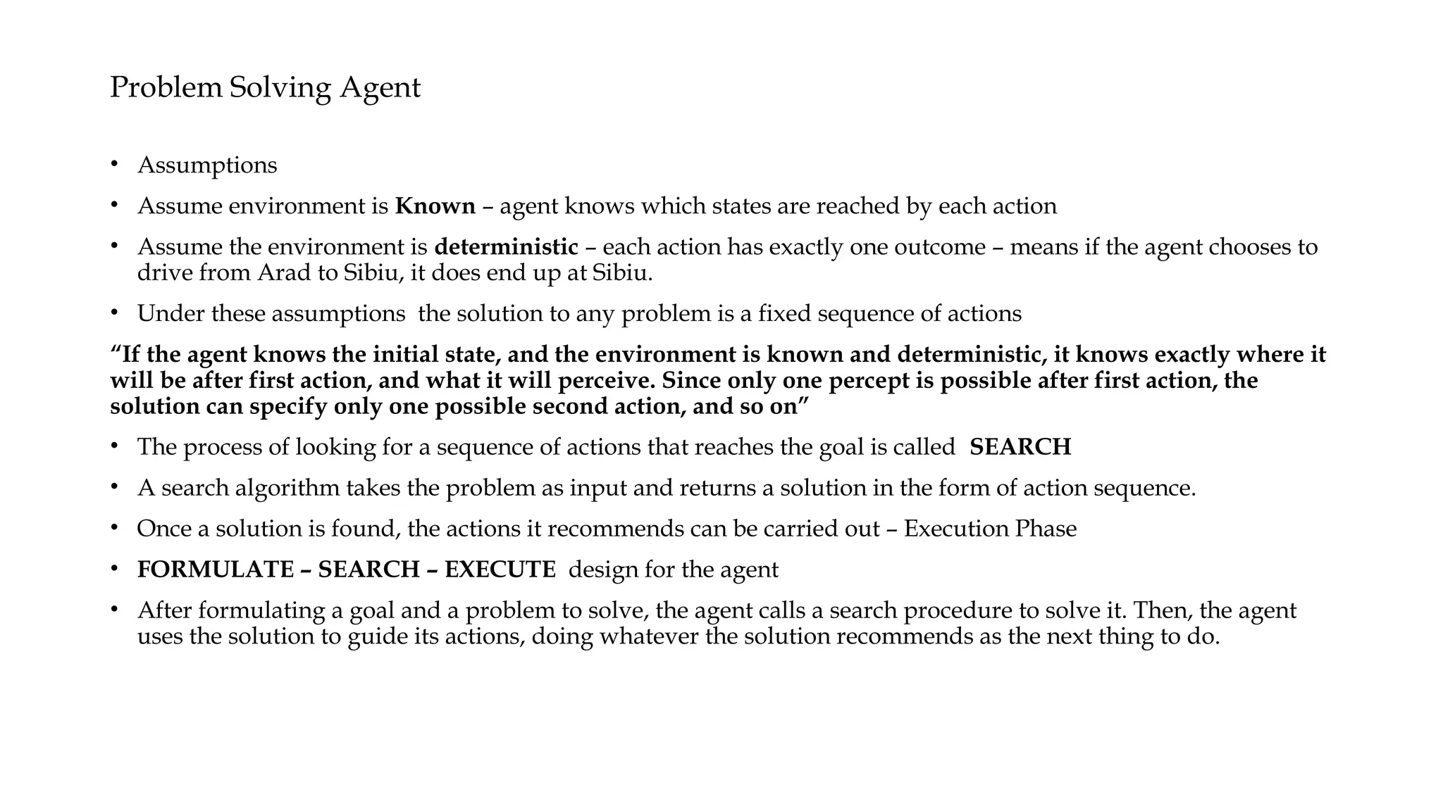 Problem Solving Agent
• Assumptions
• Assume environment is Known – agent knows which states are reached by each action
• Assume the environment is deterministic – each action has exactly one outcome – means if the agent chooses to
drive from Arad to Sibiu, it does end up at Sibiu.
• Under these assumptions the solution to any problem is a fixed sequence of actions
“If the agent knows the initial state, and the environment is known and deterministic, it knows exactly where it
will be after first action, and what it will perceive. Since only one percept is possible after first action, the
solution can specify only one possible second action, and so on”
• The process of looking for a sequence of actions that reaches the goal is called SEARCH
• A search algorithm takes the problem as input and returns a solution in the form of action sequence.
• Once a solution is found, the actions it recommends can be carried out – Execution Phase
• FORMULATE – SEARCH – EXECUTE design for the agent
• After formulating a goal and a problem to solve, the agent calls a search procedure to solve it. Then, the agent
uses the solution to guide its actions, doing whatever the solution recommends as the next thing to do.
 