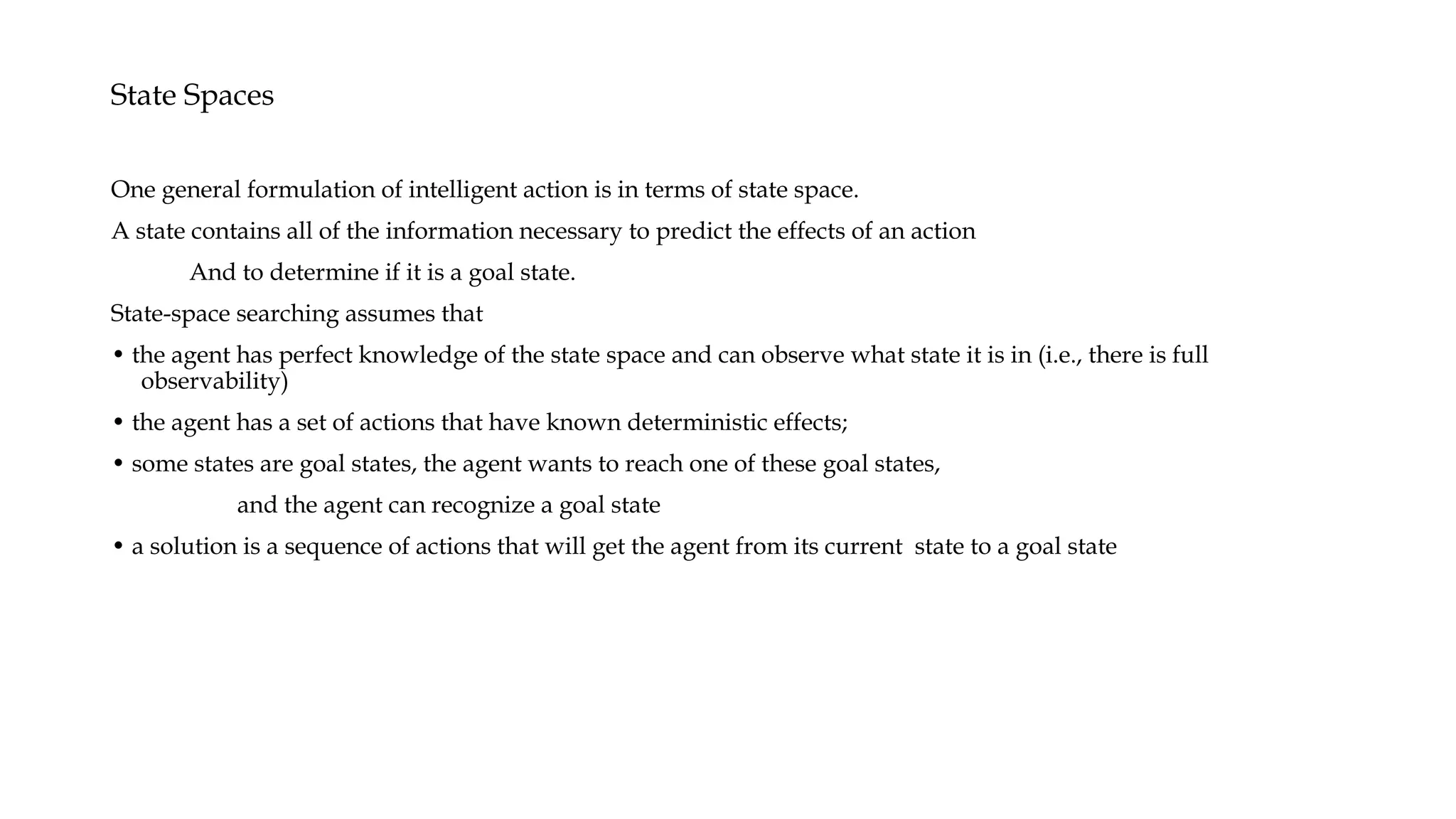 State Spaces
One general formulation of intelligent action is in terms of state space.
A state contains all of the information necessary to predict the effects of an action
And to determine if it is a goal state.
State-space searching assumes that
• the agent has perfect knowledge of the state space and can observe what state it is in (i.e., there is full
observability)
• the agent has a set of actions that have known deterministic effects;
• some states are goal states, the agent wants to reach one of these goal states,
and the agent can recognize a goal state
• a solution is a sequence of actions that will get the agent from its current state to a goal state
 