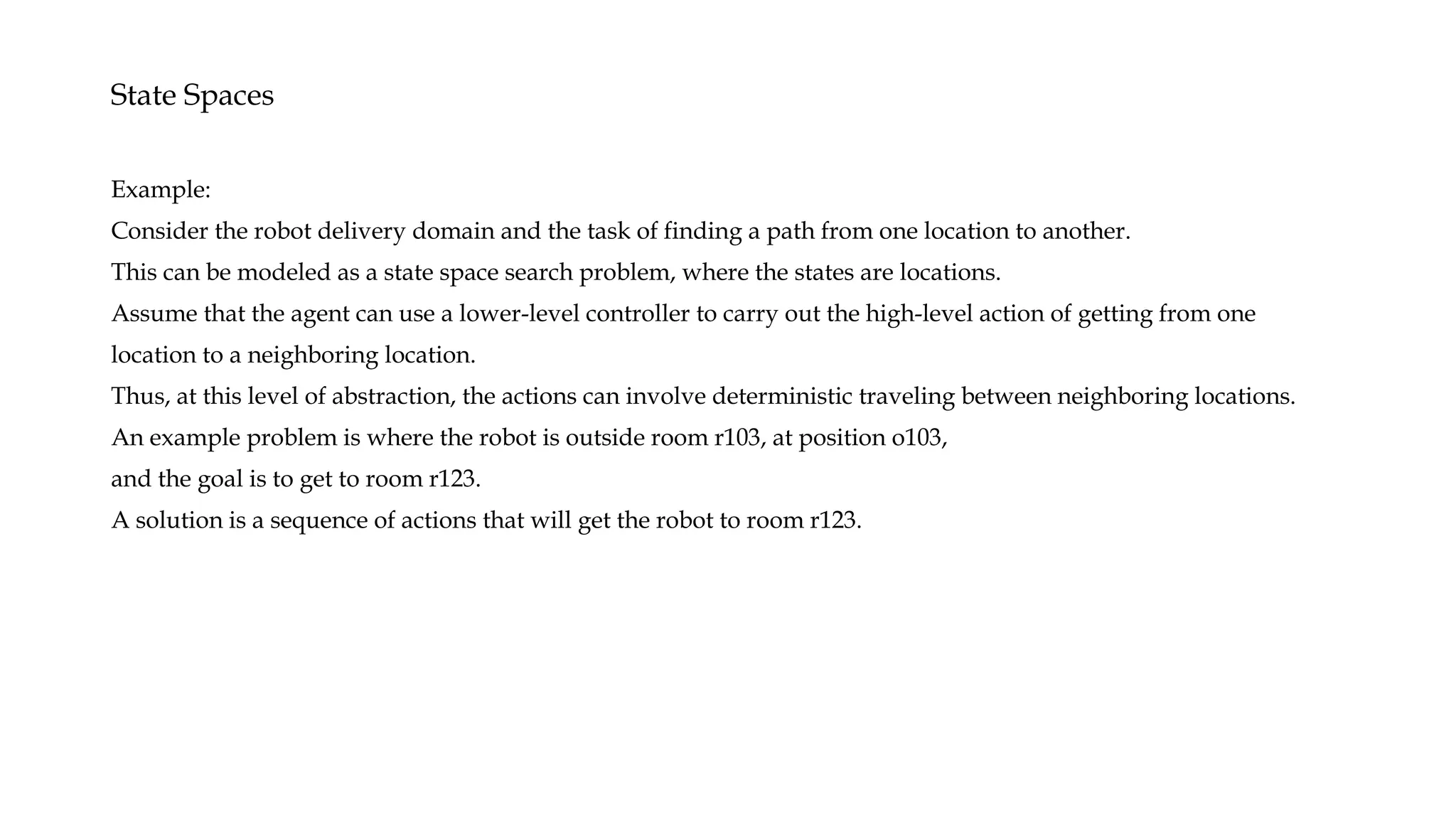 State Spaces
Example:
Consider the robot delivery domain and the task of finding a path from one location to another.
This can be modeled as a state space search problem, where the states are locations.
Assume that the agent can use a lower-level controller to carry out the high-level action of getting from one
location to a neighboring location.
Thus, at this level of abstraction, the actions can involve deterministic traveling between neighboring locations.
An example problem is where the robot is outside room r103, at position o103,
and the goal is to get to room r123.
A solution is a sequence of actions that will get the robot to room r123.
 