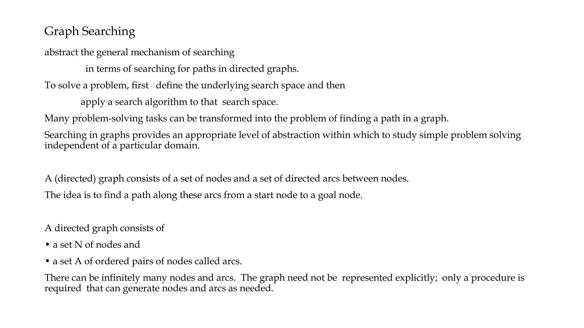 Graph Searching
abstract the general mechanism of searching
in terms of searching for paths in directed graphs.
To solve a problem, first define the underlying search space and then
apply a search algorithm to that search space.
Many problem-solving tasks can be transformed into the problem of finding a path in a graph.
Searching in graphs provides an appropriate level of abstraction within which to study simple problem solving
independent of a particular domain.
A (directed) graph consists of a set of nodes and a set of directed arcs between nodes.
The idea is to find a path along these arcs from a start node to a goal node.
A directed graph consists of
• a set N of nodes and
• a set A of ordered pairs of nodes called arcs.
There can be infinitely many nodes and arcs. The graph need not be represented explicitly; only a procedure is
required that can generate nodes and arcs as needed.
 