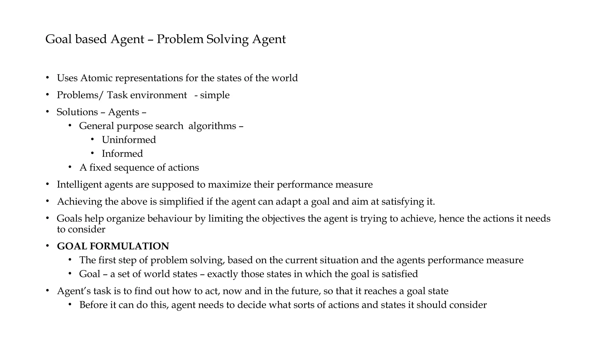 Goal based Agent – Problem Solving Agent
• Uses Atomic representations for the states of the world
• Problems/ Task environment - simple
• Solutions – Agents –
• General purpose search algorithms –
• Uninformed
• Informed
• A fixed sequence of actions
• Intelligent agents are supposed to maximize their performance measure
• Achieving the above is simplified if the agent can adapt a goal and aim at satisfying it.
• Goals help organize behaviour by limiting the objectives the agent is trying to achieve, hence the actions it needs
to consider
• GOAL FORMULATION
• The first step of problem solving, based on the current situation and the agents performance measure
• Goal – a set of world states – exactly those states in which the goal is satisfied
• Agent’s task is to find out how to act, now and in the future, so that it reaches a goal state
• Before it can do this, agent needs to decide what sorts of actions and states it should consider
 