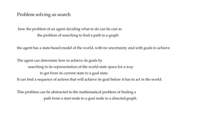 Problem solving as search
how the problem of an agent deciding what to do can be cast as
the problem of searching to find a path in a graph
the agent has a state-based model of the world, with no uncertainty and with goals to achieve
The agent can determine how to achieve its goals by
searching in its representation of the world state space for a way
to get from its current state to a goal state.
It can find a sequence of actions that will achieve its goal before it has to act in the world.
This problem can be abstracted to the mathematical problem of finding a
path from a start node to a goal node in a directed graph.
 