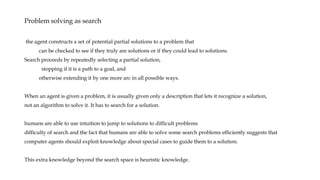 Problem solving as search
the agent constructs a set of potential partial solutions to a problem that
can be checked to see if they truly are solutions or if they could lead to solutions.
Search proceeds by repeatedly selecting a partial solution,
stopping if it is a path to a goal, and
otherwise extending it by one more arc in all possible ways.
When an agent is given a problem, it is usually given only a description that lets it recognize a solution,
not an algorithm to solve it. It has to search for a solution.
humans are able to use intuition to jump to solutions to difficult problems
difficulty of search and the fact that humans are able to solve some search problems efficiently suggests that
computer agents should exploit knowledge about special cases to guide them to a solution.
This extra knowledge beyond the search space is heuristic knowledge.
 