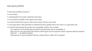 state-space problem
A state-space problem consists of
• a set of states;
• a distinguished set of states called the start states;
• a set of actions available to the agent in each state;
• an action function that, given a state and an action, returns a new state;
• a set of goal states, often specified as a Boolean function, goal(s), that is true when s is a goal state; and
• a criterion that specifies the quality of an acceptable solution. For example,
any sequence of actions that gets the agent to the goal state may be acceptable, or
there may be costs associated with actions and the agent may be required to find a sequence that has minimal
total cost --- an optimal solution.
Alternatively, it may be satisfied with any solution that is within 10% of optimal.
 