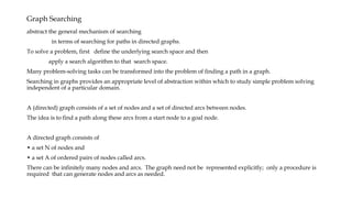 Graph Searching
abstract the general mechanism of searching
in terms of searching for paths in directed graphs.
To solve a problem, first define the underlying search space and then
apply a search algorithm to that search space.
Many problem-solving tasks can be transformed into the problem of finding a path in a graph.
Searching in graphs provides an appropriate level of abstraction within which to study simple problem solving
independent of a particular domain.
A (directed) graph consists of a set of nodes and a set of directed arcs between nodes.
The idea is to find a path along these arcs from a start node to a goal node.
A directed graph consists of
• a set N of nodes and
• a set A of ordered pairs of nodes called arcs.
There can be infinitely many nodes and arcs. The graph need not be represented explicitly; only a procedure is
required that can generate nodes and arcs as needed.
 
