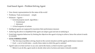 Goal based Agent – Problem Solving Agent
• Uses Atomic representations for the states of the world
• Problems/ Task environment - simple
• Solutions – Agents –
• General purpose search algorithms –
• Uninformed
• Informed
• A fixed sequence of actions
• Intelligent agents are supposed to maximize their performance measure
• Achieving the above is simplified if the agent can adapt a goal and aim at satisfying it.
• Goals help organize behaviour by limiting the objectives the agent is trying to achieve, hence the actions it needs
to consider
• GOAL FORMULATION
• The first step of problem solving, based on the current situation and the agents performance measure
• Goal – a set of world states – exactly those states in which the goal is satisfied
• Agent’s task is to find out how to act, now and in the future, so that it reaches a goal state
• Before it can do this, agent needs to decide what sorts of actions and states it should consider
 