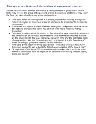 Th r o u g h g r o up t a sk s a n d di sc us s io n s a t a ss e ss m ent c e nt r e s
Almost all assessment centres will involve a strong element of group work. These
tasks may involve the group sitting around a table discussing a problem or may (as in
the final two examples) be more active and practical:









“We were asked to come up with a business proposal for building a computer
network between an imaginary group of islands, to be presented to the islands
government”
Candidates for a place at medical school were given background information on
ten patients and asked to select five of them who would receive a kidney
transplant
“We were provided with information on four sites that were possible locations for
the construction of a nuclear power station. This information included material
on the environment, the local economy, transport links and the estimated costs
of construction. We had to select one and recommend it to the Secretary of
State for Energy, giving the reasons for our decision.”
“We were given a task involving Lego bricks - we had to work out how many
bricks we wanted to use to build the tallest tower possible at the lowest cost”
“A large part of the Army Officer selection process takes place outdoors – the
teams of candidates have to negotiate an obstacle course using ladders, ropes,
poles and planks”

 