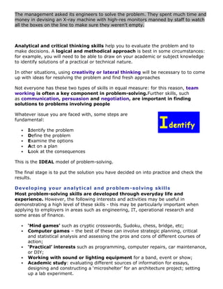 The management asked its engineers to solve the problem. They spent much time and
money in devising an X-ray machine with high-res monitors manned by staff to watch
all the boxes on the line to make sure they weren't empty.

Analytical and critical thinking skills help you to evaluate the problem and to
make decisions. A logical and methodical approach is best in some circumstances:
for example, you will need to be able to draw on your academic or subject knowledge
to identify solutions of a practical or technical nature.
In other situations, using creativity or lateral thinking will be necessary to to come
up with ideas for resolving the problem and find fresh approaches
Not everyone has these two types of skills in equal measure: for this reason, team
working is often a key component in problem-solving.Further skills, such
as communication, persuasion and negotiation, are important in finding
solutions to problems involving people
Whatever issue you are faced with, some steps are
fundamental:






Identify the problem
Define the problem
Examine the options
Act on a plan
Look at the consequences

This is the IDEAL model of problem-solving.
The final stage is to put the solution you have decided on into practice and check the
results.
De v elo p i ng yo u r a na l yt ic a l a n d pr o bl e m - so l v in g sk i ll s
Most problem-solving skills are developed through everyday life and
experience. However, the following interests and activities may be useful in
demonstrating a high level of these skills - this may be particularly important when
applying to employers in areas such as engineering, IT, operational research and
some areas of finance.







‘Mind games’ such as cryptic crosswords, Sudoku, chess, bridge, etc;
Computer games – the best of these can involve strategic planning, critical
and statistical analysis and assessing the pros and cons of different courses of
action;
‘Practical’ interests such as programming, computer repairs, car maintenance,
or DIY;
Working with sound or lighting equipment for a band, event or show;
Academic study: evaluating different sources of information for essays,
designing and constructing a „microshelter‟ for an architecture project; setting
up a lab experiment.

 