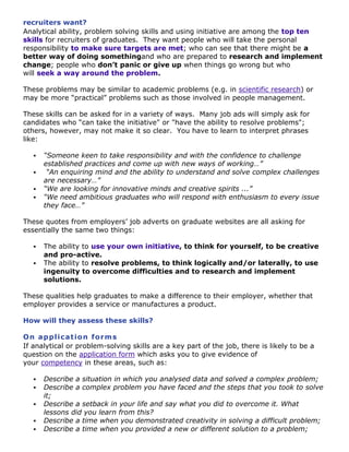 recruiters want?
Analytical ability, problem solving skills and using initiative are among the top ten
skills for recruiters of graduates. They want people who will take the personal
responsibility to make sure targets are met; who can see that there might be a
better way of doing somethingand who are prepared to research and implement
change; people who don’t panic or give up when things go wrong but who
will seek a way around the problem.
These problems may be similar to academic problems (e.g. in scientific research) or
may be more “practical” problems such as those involved in people management.
These skills can be asked for in a variety of ways. Many job ads will simply ask for
candidates who “can take the initiative" or "have the ability to resolve problems";
others, however, may not make it so clear. You have to learn to interpret phrases
like:





“Someone keen to take responsibility and with the confidence to challenge
established practices and come up with new ways of working…”
“An enquiring mind and the ability to understand and solve complex challenges
are necessary…”
“We are looking for innovative minds and creative spirits ...”
“We need ambitious graduates who will respond with enthusiasm to every issue
they face…”

These quotes from employers‟ job adverts on graduate websites are all asking for
essentially the same two things:



The ability to use your own initiative, to think for yourself, to be creative
and pro-active.
The ability to resolve problems, to think logically and/or laterally, to use
ingenuity to overcome difficulties and to research and implement
solutions.

These qualities help graduates to make a difference to their employer, whether that
employer provides a service or manufactures a product.
How will they assess these skills?
On a p p l ic a t io n fo r m s
If analytical or problem-solving skills are a key part of the job, there is likely to be a
question on the application form which asks you to give evidence of
your competency in these areas, such as:






Describe a situation in which you analysed data and solved a complex problem;
Describe a complex problem you have faced and the steps that you took to solve
it;
Describe a setback in your life and say what you did to overcome it. What
lessons did you learn from this?
Describe a time when you demonstrated creativity in solving a difficult problem;
Describe a time when you provided a new or different solution to a problem;

 