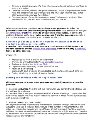 




Give me a specific example of a time when you used good judgment and logic in
solving a problem;
Describe a difficult problem that you have solved. State how you decided which
were the critical issues, say what you did and what your solution was. What
other approaches could you have taken?
Give an example of a problem you have solved that required analysis. What
methods did you use and what conclusions did you reach?

When answering these questions, cover the process you used to solve the
problem rather than just outlining the problem itself. Give examples of how you
used initiative/creativity, or made effective use of resources, in solving the
problem. It is also useful to say what you learned from this process, especially if
the problem was not resolved to your complete satisfaction.
Ev id e nc e yo u c o ul d gi ve t o a n e m p lo y er t o c o nv in c e t h em t ha t
yo u ha v e p r o b l em - so lv i ng s ki l ls
Examples could come from your course, extra-curricular activities such as
student societies, school, work or work experience, year-in-industry placements,
travel or other sources.
EXAMPLES:








Analysing data from a project or experiment
Working as a “troubleshooter” on a computer helpdesk
Advising a client at the Kent Law Clinic
Implementing a new filing system in an office job
Acting as a student rep
Dealing with staff problems or unexpected staff shortages in a part-time job
Coping with living on a limited student budget

Put t i ng t h e e vi de nc e o nt o a n a pp lic a t io n fo r m
Give an example of a time when you have successfully resolved a complex
problem:
1: Describe a situation from the last five years when you demonstrated effective use
the skill you have chosen:
In the sixth form, I took part with two friends in a “Robot Challenge” competition. The
brief was to design and build a robot that could perform a dance routine synchronised
with a music soundtrack.
2: What action did you have to take?
My responsibility was to control the movement of the robot through the sensors and
actuators. This was a complex task because of the number of movements that the
robot was required to execute and the different stimuli to which it had to respond. In
addition, the robot proved particularly sensitive to changes in light levels and I needed
to experiment with a number of adaptations to discover the optimum balance between
responsiveness and reliability.

 