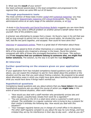 3: What was the result of your action?
Our team achieved second place in the local competition and progressed to the
regional final, where we came fifth out of 25 teams.
Th r o u g h p sy c h o m et r ic t est s
The most common of these tests involve verbal and numerical reasoning: you may
also encounter diagrammatic reasoning and critical thinkingtests. They may be
administered online at an early stage of the selection process, or at first
A study in the Personality and Social Psychology Bulletin suggests you are more likely
to succeed if you solve a difficult problem on another person‟s behalf rather than for
yourself. One of the problems was:
A prisoner was attempting to escape from a tower. He found a rope in his cell that was
half as long enough to permit him to reach the ground safely. He divided the rope in
half, tied the two parts together, and escaped. How could he have done this?
interview or assessment centres. There is a great deal of information about these
Students were asked to think of either themselves or a stranger stuck in the tower.
66% of the students who imagined a stranger in the tower, found the solution
compared with 48% of those who envisaged themselves in the tower. THe authors
said if we imagine that our problems belong to someone else, we might find
better solutions. The solution, by the way is to split the rope lengthwise.
A t i nt er v i ew
Fur t h er q u e st i o ni ng o n t h e a ns w er s g iv e n o n yo ur a pp li c a t io n
fo r m
If your application form has included competency-based questions such as the ones
above, you can expect the employer to ask for more detail about the problem or the
situation and the way that you went about finding a solution. Be prepared to be asked
about alternative ways in which you might have gone about tackling this problem and
what you would have done if things hadn‟t worked out.
H yp o t h et ic a l q ue st io ns
Competency-based questions ask you about actions that you have takenin the past:
hypothetical questions ask you about the course of action you might take in the
event of some fictional situation, often work-related.





"How would you deal with a staff member who persistently arrives late and
takes regular, unauthorised, breaks from work for a cigarette?”
"You are working on the till in a retail store when a customer’s credit card is
refused. The cardholder is a regular customer who is trying to buy a present for
their mother’s birthday the following day. How would you deal with this
situation?"
"Your manager regularly leaves you in charge of a small office in his absence.
The other staff regularly complain to you about the way he runs things, and how
irritated they are by his interference in their day-to-day work - what do you do?"

 