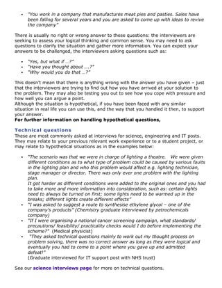 

"You work in a company that manufactures meat pies and pasties. Sales have
been falling for several years and you are asked to come up with ideas to revive
the company”

There is usually no right or wrong answer to these questions: the interviewers are
seeking to assess your logical thinking and common sense. You may need to ask
questions to clarify the situation and gather more information. You can expect your
answers to be challenged, the interviewers asking questions such as:




“Yes, but what if …?”
“Have you thought about ….?”
“Why would you do that …?”

This doesn‟t mean that there is anything wrong with the answer you have given – just
that the interviewers are trying to find out how you have arrived at your solution to
the problem. They may also be testing you out to see how you cope with pressure and
how well you can argue a point.
Although the situation is hypothetical, if you have been faced with any similar
situation in real life you can use this, and the way that you handled it then, to support
your answer.
For further information on handling hypothetical questions,
Te c h n ic a l qu e s t io n s
These are most commonly asked at interviews for science, engineering and IT posts.
They may relate to your previous relevant work experience or to a student project, or
may relate to hypothetical situations as in the examples below:








“The scenario was that we were in charge of lighting a theatre. We were given
different conditions as to what type of problem could be caused by various faults
in the lighting plan and who this problem would affect e.g. lighting technician,
stage manager or director. There was only ever one problem with the lighting
plan.
It got harder as different conditions were added to the original ones and you had
to take more and more information into consideration, such as: certain lights
need to always be turned on first; some lights need to be warmed up in the
breaks; different lights create different effects”
“I was asked to suggest a route to synthesise ethylene glycol – one of the
company’s products” (Chemistry graduate interviewed by petrochemicals
company)
“If I were organising a national cancer screening campaign, what standards/
precautions/ feasibility/ practicality checks would I do before implementing the
scheme?” (Medical physicist)
“They asked technical questions mainly to work out my thought process on
problem solving, there was no correct answer as long as they were logical and
eventually you had to come to a point where you gave up and admitted
defeat!”
(Graduate interviewed for IT support post with NHS trust)

See our science interviews page for more on technical questions.

 