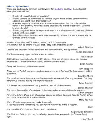 Et h ic a l q ue st io ns
These are particularly common in interviews for medicine and law. Some typical
examples may include:







Should all class C drugs be legalised?
Should doctors be authorised to remove organs from a dead person without
obtaining consent from their relatives?
A patient urgently requires a bone marrow transplant but the only suitable
donor is her brother, who has severe physical and mental disabilities. Can this
brother donate?
Should conjoined twins be separated even if it is almost certain that one of them
will die in the process?
Since the victims in rape cases have anonymity, should the same anonymity be
granted to the accused?

Martin Luther King said "I have a dream", not "I have a plan.
It's not that I'm so smart, it's just that I stay with problems longer.

Albert Einstein

Leaders are problem solvers by talent and temperament, and by choice.
Harlan Cleveland
Problems are only opportunities in work clothes.
Henri Kaiser
Difficulties are opportunities to better things; they are stepping-stones to greater
experience.... When one door closes, another always opens.
Brian Adams
Every exit is an entry somewhere else.
Tom Stoppard
There are no foolish questions and no man becomes a fool until he has stopped asking
questions.
Saul Steinberg
The most serious mistakes are not being made as a result of wrong answers. The truly
dangerous thing is asking the wrong questions.
Peter Drucker
It is better to know some of the questions than all of the answers.
James Thurber
The mere formulation of a problem is far more often essential than its solution.
Albert Einstein
For every failure, there's an alternative course of action. You just have to find it. When
you come to a roadblock, take a detour.
Mary Kay Ash
When life gives you a lemon, make lemonade.
If you really want something you can figure out how to make it happen.
Cher
The creation of a thousand forests is in one acorn.
Ralph Waldo Emerson
Whether you believe you can, or whether you believe you can't, you're absolutely
right.
Henry Ford

 