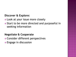 Discover & Explore:
 Look at your issue more closely
 Start to be more directed and purposeful in
seeking information
Negotiate & Cooperate
 Consider different perspectives
 Engage in discussion
 