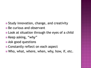  Study innovation, change, and creativity
 Be curious and observant
 Look at situation through the eyes of a child
 Keep asking, “why”
 Ask good questions
 Constantly reflect on each aspect
 Who, what, where, when, why, how, if, etc.
 