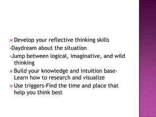  Develop your reflective thinking skills
-Daydream about the situation
-Jump between logical, imaginative, and wild
thinking
 Build your knowledge and intuition base-
Learn how to research and visualize
 Use triggers-Find the time and place that
help you think best
 