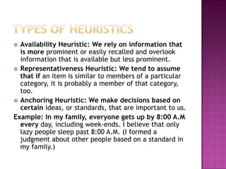  Availability Heuristic: We rely on information that
is more prominent or easily recalled and overlook
information that is available but less prominent.
 Representativeness Heuristic: We tend to assume
that if an item is similar to members of a particular
category, it is probably a member of that category,
too.
 Anchoring Heuristic: We make decisions based on
certain ideas, or standards, that are important to us.
Example: In my family, everyone gets up by 8:00 A.M
every day, including week-ends. I believe that only
lazy people sleep past 8:00 A.M. (I formed a
judgment about other people based on a standard in
my family.)
 