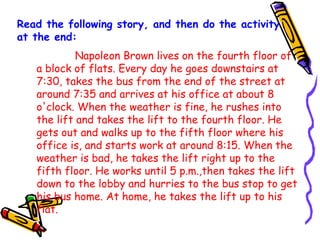 Read the following story, and then do the activity
at the end:
Napoleon Brown lives on the fourth floor of
a block of flats. Every day he goes downstairs at
7:30, takes the bus from the end of the street at
around 7:35 and arrives at his office at about 8
o'clock. When the weather is fine, he rushes into
the lift and takes the lift to the fourth floor. He
gets out and walks up to the fifth floor where his
office is, and starts work at around 8:15. When the
weather is bad, he takes the lift right up to the
fifth floor. He works until 5 p.m.,then takes the lift
down to the lobby and hurries to the bus stop to get
his bus home. At home, he takes the lift up to his
flat.

 