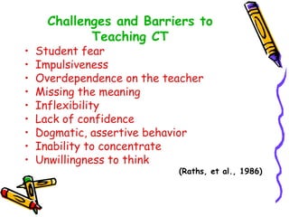 •
•
•
•
•
•
•
•
•

Challenges and Barriers to
Teaching CT

Student fear
Impulsiveness
Overdependence on the teacher
Missing the meaning
Inflexibility
Lack of confidence
Dogmatic, assertive behavior
Inability to concentrate
Unwillingness to think

(Raths, et al., 1986)

 
