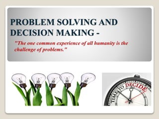 PROBLEM SOLVING AND 
DECISION MAKING - 
"The one common experience of all humanity is the 
challenge of problems." 
 