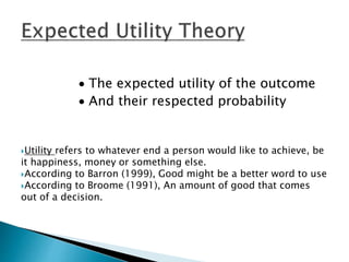  The expected utility of the outcome
 And their respected probability
Utility refers to whatever end a person would like to achieve, be
it happiness, money or something else.
According to Barron (1999), Good might be a better word to use
According to Broome (1991), An amount of good that comes
out of a decision.
 