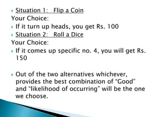  Situation 1: Flip a Coin
Your Choice:
 If it turn up heads, you get Rs. 100
 Situation 2: Roll a Dice
Your Choice:
 If it comes up specific no. 4, you will get Rs.
150
 Out of the two alternatives whichever,
provides the best combination of “Good”
and “likelihood of occurring” will be the one
we choose.
 