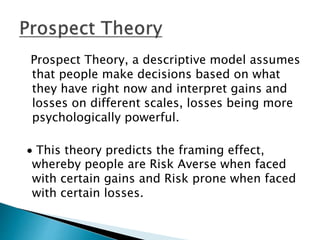 Prospect Theory, a descriptive model assumes
that people make decisions based on what
they have right now and interpret gains and
losses on different scales, losses being more
psychologically powerful.
 This theory predicts the framing effect,
whereby people are Risk Averse when faced
with certain gains and Risk prone when faced
with certain losses.
 
