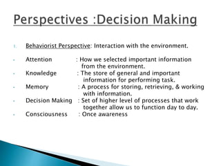 1. Behaviorist Perspective: Interaction with the environment.
• Attention : How we selected important information
from the environment.
• Knowledge : The store of general and important
information for performing task.
• Memory : A process for storing, retrieving, & working
with information.
• Decision Making : Set of higher level of processes that work
together allow us to function day to day.
• Consciousness : Once awareness
 