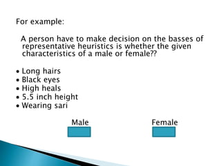 For example:
A person have to make decision on the basses of
representative heuristics is whether the given
characteristics of a male or female??
 Long hairs
 Black eyes
 High heals
 5.5 inch height
 Wearing sari
Male Female
 
