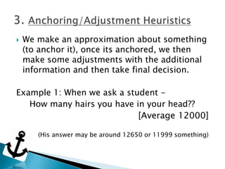  We make an approximation about something
(to anchor it), once its anchored, we then
make some adjustments with the additional
information and then take final decision.
Example 1: When we ask a student -
How many hairs you have in your head??
[Average 12000]
(His answer may be around 12650 or 11999 something)
 