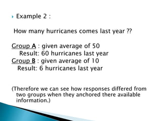  Example 2 :
How many hurricanes comes last year ??
Group A : given average of 50
Result: 60 hurricanes last year
Group B : given average of 10
Result: 6 hurricanes last year
(Therefore we can see how responses differed from
two groups when they anchored there available
information.)
 