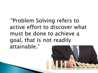 “Problem Solving refers to
active effort to discover what
must be done to achieve a
goal, that is not readily
attainable.”
 