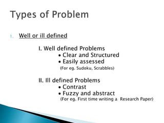 1. Well or ill defined
I. Well defined Problems
 Clear and Structured
 Easily assessed
(For eg. Sudoku, Scrabbles)
II. Ill defined Problems
 Contrast
 Fuzzy and abstract
(For eg. First time writing a Research Paper)
 