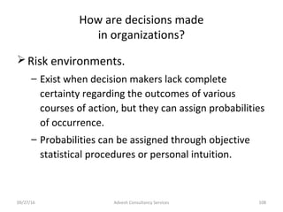 How are decisions made
in organizations?
Risk environments.
– Exist when decision makers lack complete
certainty regarding the outcomes of various
courses of action, but they can assign probabilities
of occurrence.
– Probabilities can be assigned through objective
statistical procedures or personal intuition.
Advesh Consultancy Services 10809/27/16
 