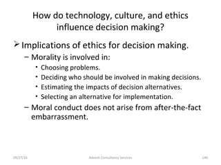 How do technology, culture, and ethics
influence decision making?
Implications of ethics for decision making.
– Morality is involved in:
• Choosing problems.
• Deciding who should be involved in making decisions.
• Estimating the impacts of decision alternatives.
• Selecting an alternative for implementation.
– Moral conduct does not arise from after-the-fact
embarrassment.
Advesh Consultancy Services 14009/27/16
 