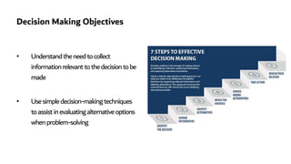 Decision Making Objectives
• Understandtheneedtocollect
informationrelevanttothedecisiontobe
made
• Usesimpledecision-makingtechniques
toassistinevaluatingalternativeoptions
whenproblem-solving
 