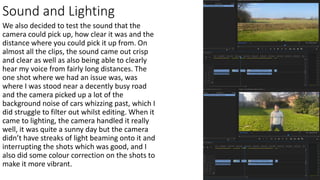 Sound and Lighting
We also decided to test the sound that the
camera could pick up, how clear it was and the
distance where you could pick it up from. On
almost all the clips, the sound came out crisp
and clear as well as also being able to clearly
hear my voice from fairly long distances. The
one shot where we had an issue was, was
where I was stood near a decently busy road
and the camera picked up a lot of the
background noise of cars whizzing past, which I
did struggle to filter out whilst editing. When it
came to lighting, the camera handled it really
well, it was quite a sunny day but the camera
didn’t have streaks of light beaming onto it and
interrupting the shots which was good, and I
also did some colour correction on the shots to
make it more vibrant.
 