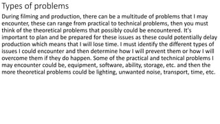 Types of problems
During filming and production, there can be a multitude of problems that I may
encounter, these can range from practical to technical problems, then you must
think of the theoretical problems that possibly could be encountered. It's
important to plan and be prepared for these issues as these could potentially delay
production which means that I will lose time. I must identify the different types of
issues I could encounter and then determine how I will prevent them or how I will
overcome them if they do happen. Some of the practical and technical problems I
may encounter could be, equipment, software, ability, storage, etc. and then the
more theoretical problems could be lighting, unwanted noise, transport, time, etc.
 
