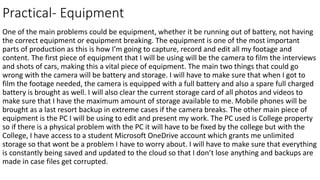 Practical- Equipment
One of the main problems could be equipment, whether it be running out of battery, not having
the correct equipment or equipment breaking. The equipment is one of the most important
parts of production as this is how I’m going to capture, record and edit all my footage and
content. The first piece of equipment that I will be using will be the camera to film the interviews
and shots of cars, making this a vital piece of equipment. The main two things that could go
wrong with the camera will be battery and storage. I will have to make sure that when I got to
film the footage needed, the camera is equipped with a full battery and also a spare full charged
battery is brought as well. I will also clear the current storage card of all photos and videos to
make sure that I have the maximum amount of storage available to me. Mobile phones will be
brought as a last resort backup in extreme cases if the camera breaks. The other main piece of
equipment is the PC I will be using to edit and present my work. The PC used is College property
so if there is a physical problem with the PC it will have to be fixed by the college but with the
College, I have access to a student Microsoft OneDrive account which grants me unlimited
storage so that wont be a problem I have to worry about. I will have to make sure that everything
is constantly being saved and updated to the cloud so that I don’t lose anything and backups are
made in case files get corrupted.
 