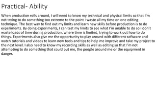 Practical- Ability
When production rolls around, I will need to know my technical and physical limits so that I’m
not trying to do something too extreme to the point I waste all my time on one editing
technique. The best way to find out my limits and learn new skills before production is to do
experiments. By doing experiments, I can test my limits to see what I’m unable to do so I don’t
waste loads of time during production, where time is limited, trying to work out how to do
things. Experiments also give me the opportunity to play around with different software and
watch tutorials and videos to learn new tools and tips to help me improve and take my project to
the next level. I also need to know my recording skills as well as editing so that I’m not
attempting to do something that could put me, the people around me or the equipment in
danger.
 