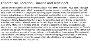 Theoretical- Location, Finance and Transport
Location and transport is one of the main issues as most of the locations I have been looking at
are mainly accessible by car which I am currently unable to access myself so to solve this I will
have to ask some friends if they would be willing to possibly take me to these locations and to
help me out whilst we are there. I’m only looking at locations that aren’t too far away and I plan
on compensating my friends for the petrol costs. In terms of interviews, if there is an ideal
interviewee for my documentary that is quite far away then I will solve this by conducting the
interview over a video call service such as Zoom or Skype. Hopefully, I will be able to conduct
most of my interviews in my local area, so I am able to access them easily without relying on
friends as if I must do that then my timetable becomes stricter as I must work around my friend's
commitments as well. When it comes to finance, there is nothing off the top of my head that will
cost me a significant amount of money to help record and edit my documentary. The main cost I
can potentially think of is petrol (as currently at the time of typing, petrol prices are extremely
high) so that will have to come into consideration when looking at car meets and business
locations for interviews and shots of cars.
 