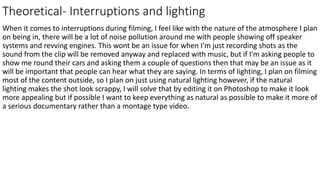 Theoretical- Interruptions and lighting
When it comes to interruptions during filming, I feel like with the nature of the atmosphere I plan
on being in, there will be a lot of noise pollution around me with people showing off speaker
systems and revving engines. This wont be an issue for when I’m just recording shots as the
sound from the clip will be removed anyway and replaced with music, but if I’m asking people to
show me round their cars and asking them a couple of questions then that may be an issue as it
will be important that people can hear what they are saying. In terms of lighting, I plan on filming
most of the content outside, so I plan on just using natural lighting however, if the natural
lighting makes the shot look scrappy, I will solve that by editing it on Photoshop to make it look
more appealing but if possible I want to keep everything as natural as possible to make it more of
a serious documentary rather than a montage type video.
 