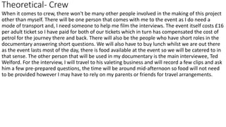 Theoretical- Crew
When it comes to crew, there won't be many other people involved in the making of this project
other than myself. There will be one person that comes with me to the event as I do need a
mode of transport and, I need someone to help me film the interviews. The event itself costs £16
per adult ticket so I have paid for both of our tickets which in turn has compensated the cost of
petrol for the journey there and back. There will also be the people who have short roles in the
documentary answering short questions. We will also have to buy lunch whilst we are out there
as the event lasts most of the day, there is food available at the event so we will be catered to in
that sense. The other person that will be used in my documentary is the main interviewee, Ted
Welford. For the interview, I will travel to his valeting business and will record a few clips and ask
him a few pre-prepared questions, the time will be around mid-afternoon so food will not need
to be provided however I may have to rely on my parents or friends for travel arrangements.
 